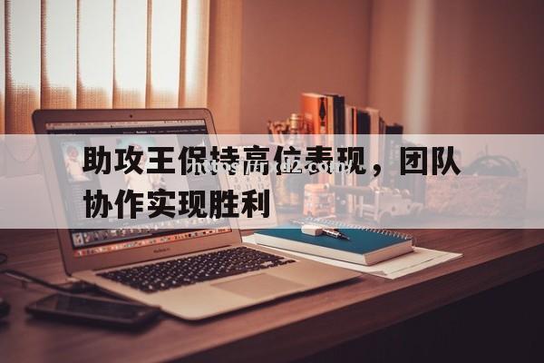 助攻王保持高位表现，团队协作实现胜利