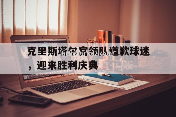 克里斯塔尔宫领队道歉球迷，迎来胜利庆典